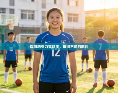 保加利亚力克对手，取得不易的胜利