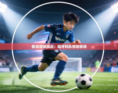 欧洲足球风云：匈牙利队惨败收场